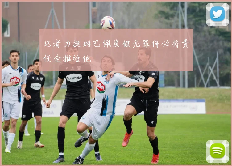 记者力挺姆巴佩度假无罪何必将责任全推给他