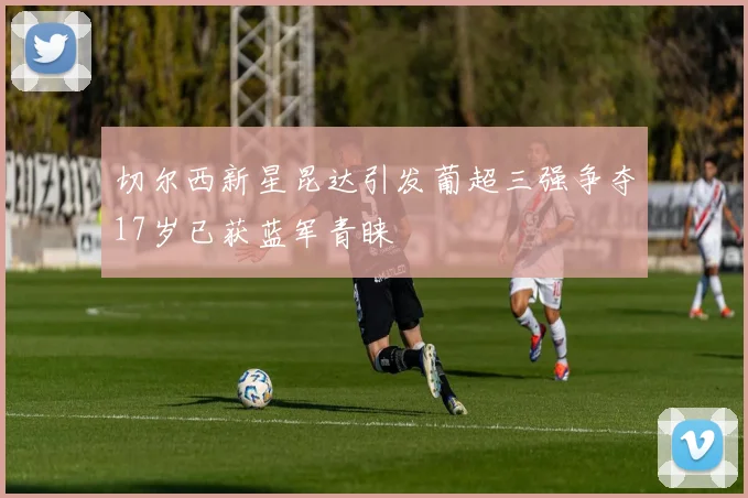 切尔西新星昆达引发葡超三强争夺17岁已获蓝军青睐