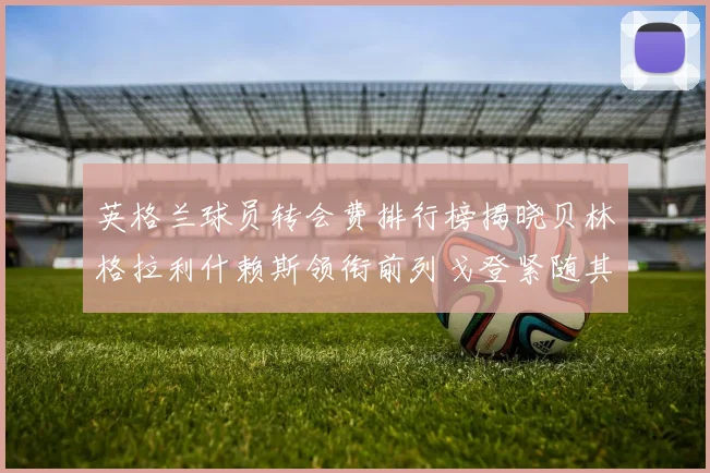 英格兰球员转会费排行榜揭晓贝林格拉利什赖斯领衔前列戈登紧随其后