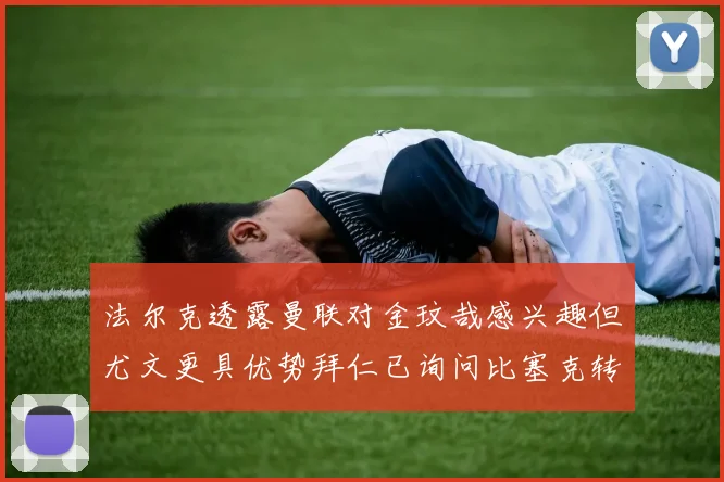 法尔克透露曼联对金玟哉感兴趣但尤文更具优势拜仁已询问比塞克转会情况