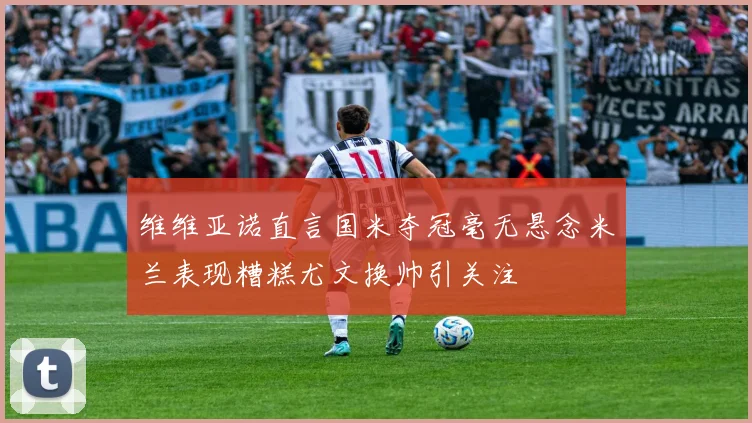 维维亚诺直言国米夺冠毫无悬念米兰表现糟糕尤文换帅引关注
