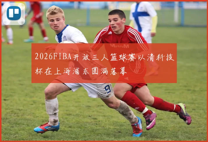 2026FIBA开放三人篮球赛以清科技杯在上海浦东圆满落幕