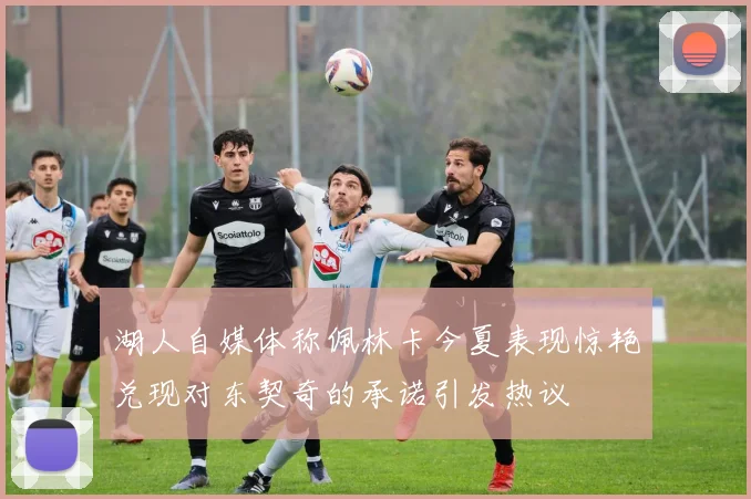 湖人自媒体称佩林卡今夏表现惊艳兑现对东契奇的承诺引发热议