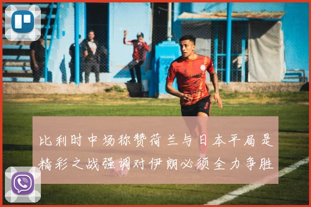 比利时中场称赞荷兰与日本平局是精彩之战强调对伊朗必须全力争胜