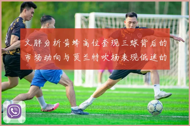 文胖分析黄蜂高位套现三球背后的市场动向与莫兰特吹杨表现低迷的影响